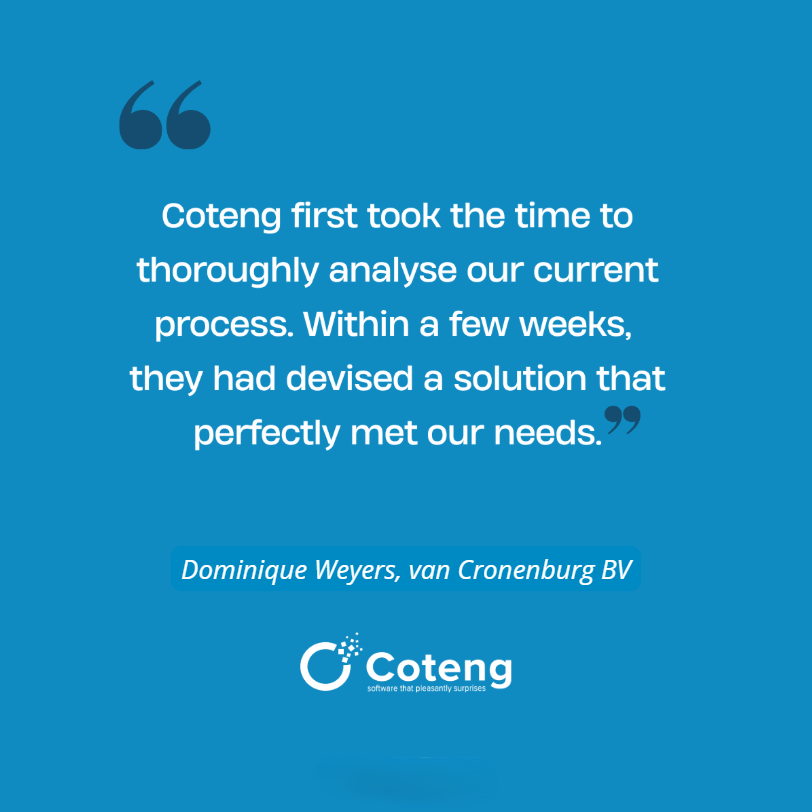 Coteng first took the time to thoroughly analyse our current process. within a few weeks, they had devised a solution that perfectly met our needs. Dominique Weyers, van Cronenburg bv